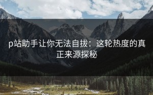 p站助手让你无法自拔：这轮热度的真正来源探秘