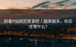 围着P站网页登录的人越来越多，你还在等什么？