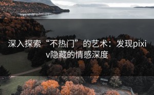 深入探索“不热门”的艺术：发现pixiv隐藏的情感深度