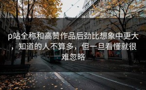 p站全称和高赞作品后劲比想象中更大，知道的人不算多，但一旦看懂就很难忽略