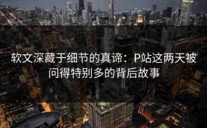软文深藏于细节的真谛：P站这两天被问得特别多的背后故事