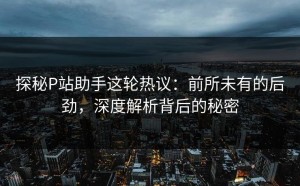 探秘P站助手这轮热议：前所未有的后劲，深度解析背后的秘密