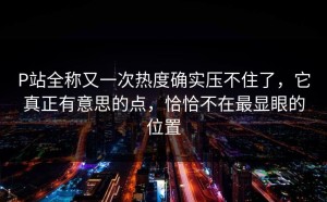 P站全称又一次热度确实压不住了，它真正有意思的点，恰恰不在最显眼的位置