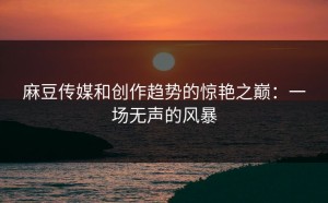麻豆传媒和创作趋势的惊艳之巅：一场无声的风暴