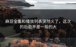 麻豆全集和播放列表突然火了，这次的后劲不是一般的大