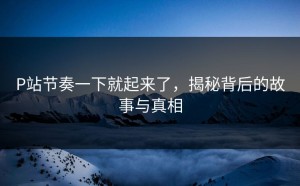 P站节奏一下就起来了，揭秘背后的故事与真相