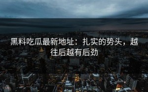 黑料吃瓜最新地址：扎实的势头，越往后越有后劲
