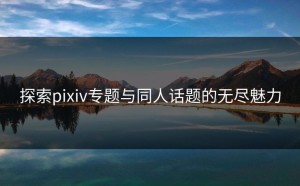 探索pixiv专题与同人话题的无尽魅力