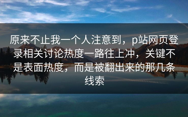 原来不止我一个人注意到，p站网页登录相关讨论热度一路往上冲，关键不是表面热度，而是被翻出来的那几条线索
