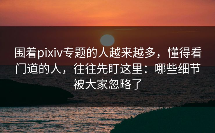围着pixiv专题的人越来越多，懂得看门道的人，往往先盯这里：哪些细节被大家忽略了