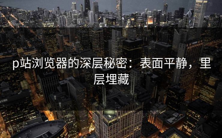 p站浏览器的深层秘密：表面平静，里层埋藏
