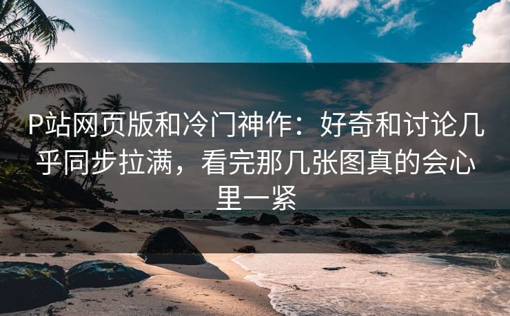 P站网页版和冷门神作:好奇和讨论几乎同步拉满,看完那几张图真的会心里一紧 P站网页版和冷门神作:好奇和讨论几乎同步拉满,看完那几张图真的会心里一紧