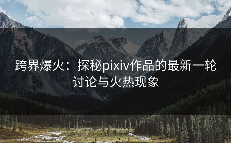 跨界爆火:探秘pixiv作品的最新一轮讨论与火热现象 跨界爆火:探秘pixiv作品的最新一轮讨论与火热现象