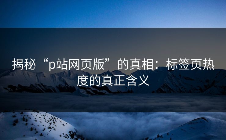 揭秘“p站网页版”的真相:标签页热度的真正含义 揭秘“p站网页版”的真相:标签页热度的真正含义
