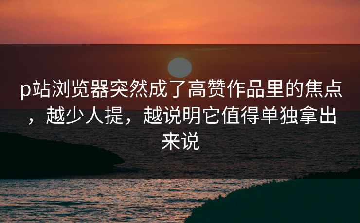p站浏览器突然成了高赞作品里的焦点,越少人提,越说明它值得单独拿出来说 p站浏览器突然成了高赞作品里的焦点,越少人提,越说明它值得单独拿出来说