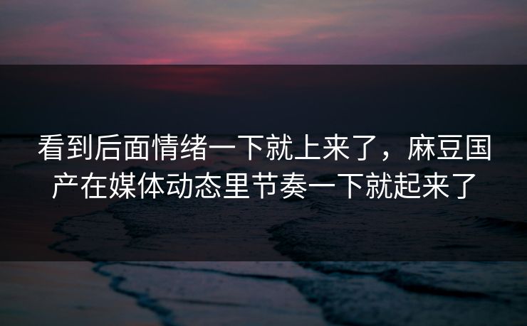 看到后面情绪一下就上来了,麻豆国产在媒体动态里节奏一下就起来了 看到后面情绪一下就上来了,麻豆国产在媒体动态里节奏一下就起来了