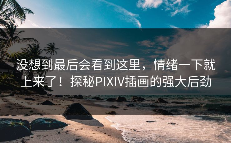 没想到最后会看到这里，情绪一下就上来了！探秘PIXIV插画的强大后劲