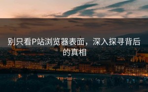 别只看P站浏览器表面，深入探寻背后的真相