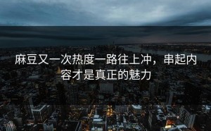 麻豆又一次热度一路往上冲，串起内容才是真正的魅力