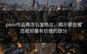 pixiv作品再次引发热议，揭示那些被忽视却最有价值的部分