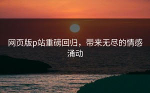 网页版p站重磅回归，带来无尽的情感涌动