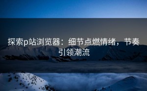 探索p站浏览器：细节点燃情绪，节奏引领潮流