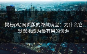 揭秘p站网页版的隐藏瑰宝：为什么它默默地成为最有用的资源