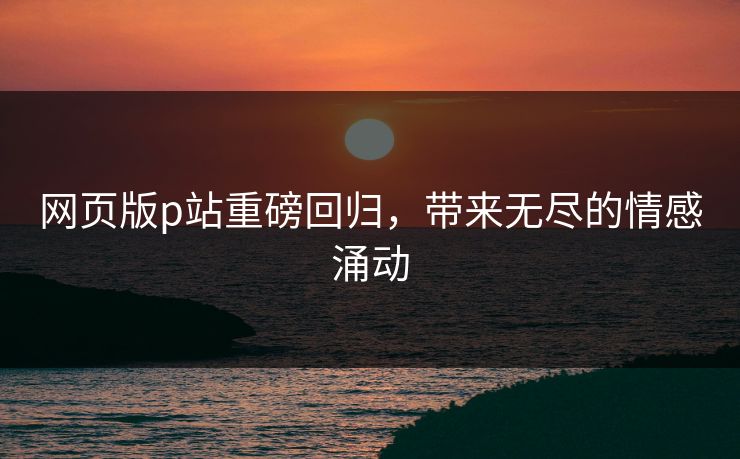 网页版p站重磅回归，带来无尽的情感涌动