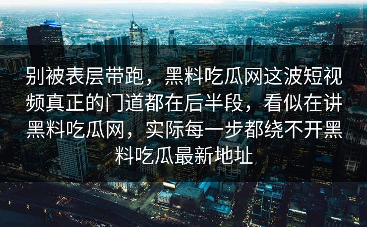 别被表层带跑,黑料吃瓜网这波短视频真正的门道都在后半段,看似在讲黑料吃瓜网,实际每一步都绕不开黑料吃瓜最新地址 别被表层带跑,黑料吃瓜网这波短视频真正的门道都在后半段,看似在讲黑料吃瓜网,实际每一步都绕不开黑料吃瓜最新地址