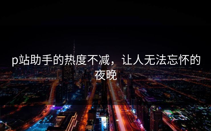 p站助手的热度不减,让人无法忘怀的夜晚 p站助手的热度不减,让人无法忘怀的夜晚