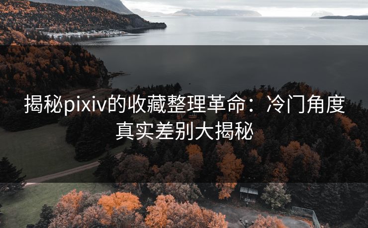 揭秘pixiv的收藏整理革命：冷门角度真实差别大揭秘