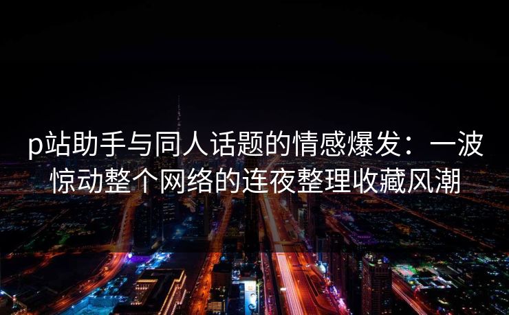 p站助手与同人话题的情感爆发:一波惊动整个网络的连夜整理收藏风潮 p站助手与同人话题的情感爆发:一波惊动整个网络的连夜整理收藏风潮