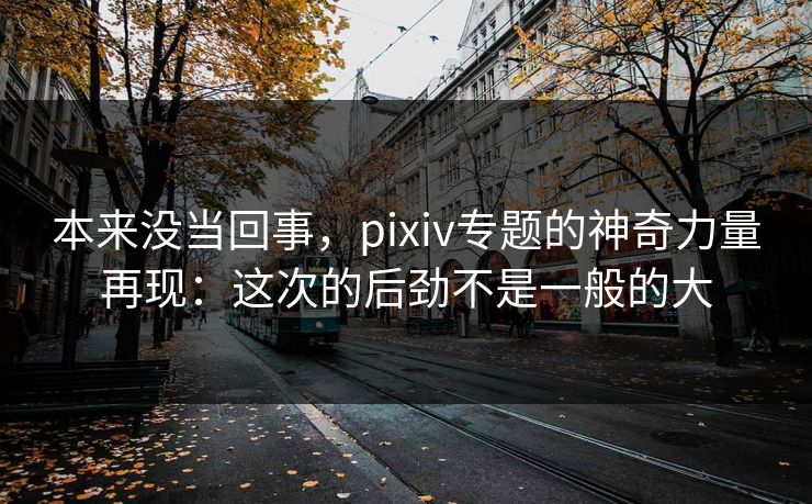 本来没当回事，pixiv专题的神奇力量再现：这次的后劲不是一般的大