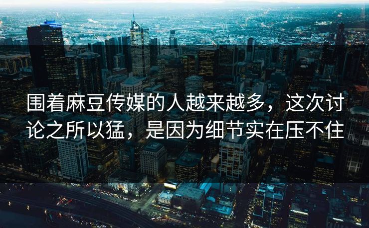 围着麻豆传媒的人越来越多，这次讨论之所以猛，是因为细节实在压不住