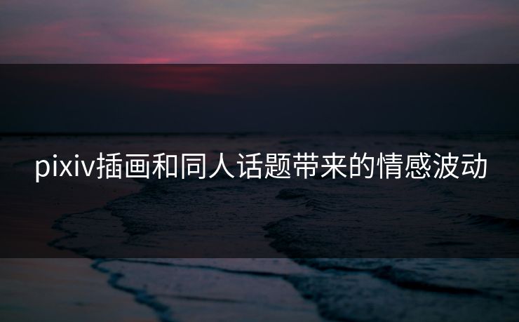 pixiv插画和同人话题带来的情感波动 pixiv插画和同人话题带来的情感波动