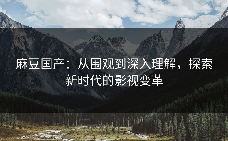 麻豆国产:从围观到深入理解,探索新时代的影视变革 麻豆国产:从围观到深入理解,探索新时代的影视变革