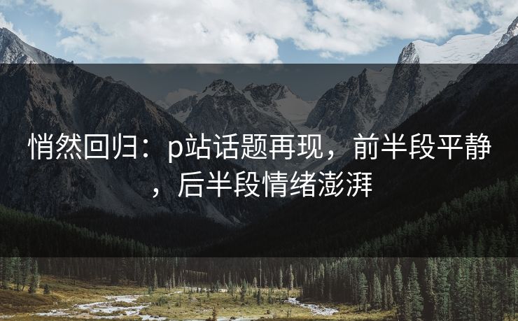 悄然回归:p站话题再现,前半段平静,后半段情绪澎湃 悄然回归:p站话题再现,前半段平静,后半段情绪澎湃