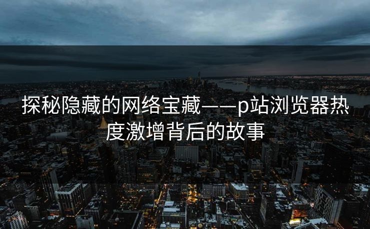 探秘隐藏的网络宝藏——p站浏览器热度激增背后的故事 探秘隐藏的网络宝藏——p站浏览器热度激增背后的故事