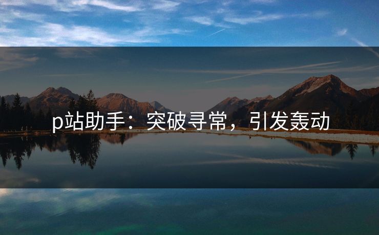 p站助手:突破寻常,引发轰动 p站助手:突破寻常,引发轰动