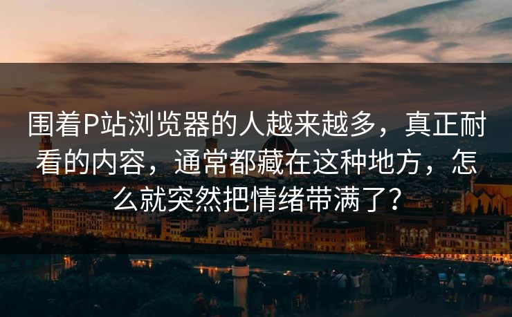 围着P站浏览器的人越来越多,真正耐看的内容,通常都藏在这种地方,怎么就突然把情绪带满了? 围着P站浏览器的人越来越多,真正耐看的内容,通常都藏在这种地方,怎么就突然把情绪带满了?