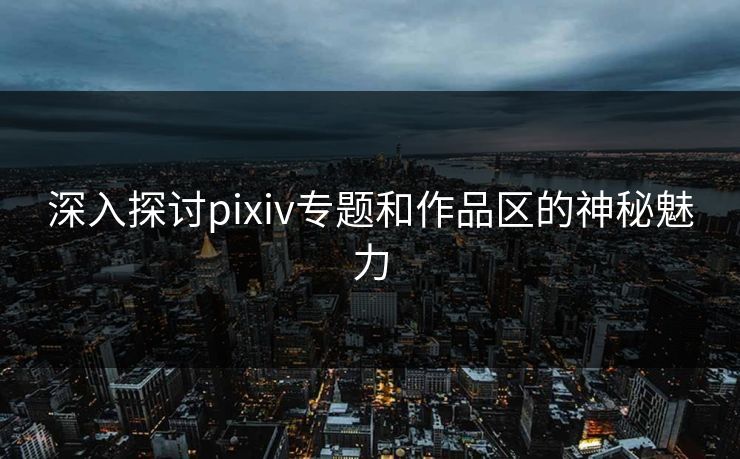 深入探讨pixiv专题和作品区的神秘魅力 深入探讨pixiv专题和作品区的神秘魅力