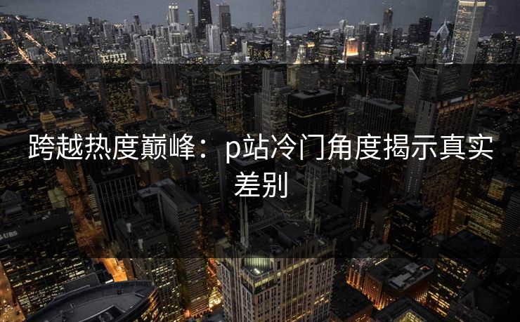 跨越热度巅峰:p站冷门角度揭示真实差别 跨越热度巅峰:p站冷门角度揭示真实差别