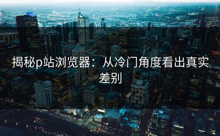 揭秘p站浏览器:从冷门角度看出真实差别 揭秘p站浏览器:从冷门角度看出真实差别