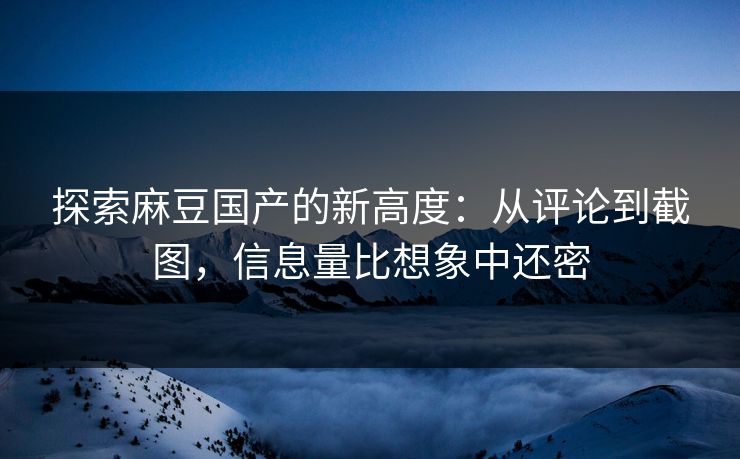 探索麻豆国产的新高度：从评论到截图，信息量比想象中还密