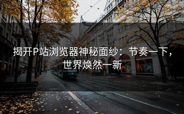 揭开P站浏览器神秘面纱:节奏一下,世界焕然一新 揭开P站浏览器神秘面纱:节奏一下,世界焕然一新