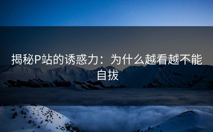 揭秘P站的诱惑力：为什么越看越不能自拔
