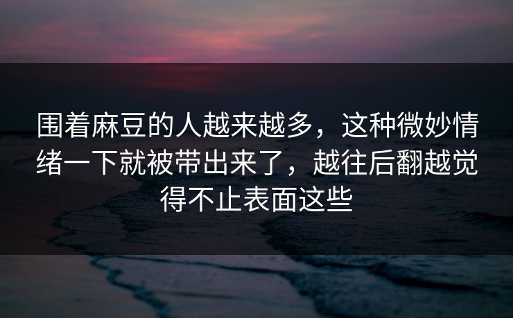 围着麻豆的人越来越多,这种微妙情绪一下就被带出来了,越往后翻越觉得不止表面这些 围着麻豆的人越来越多,这种微妙情绪一下就被带出来了,越往后翻越觉得不止表面这些