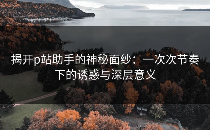 揭开p站助手的神秘面纱:一次次节奏下的诱惑与深层意义 揭开p站助手的神秘面纱:一次次节奏下的诱惑与深层意义