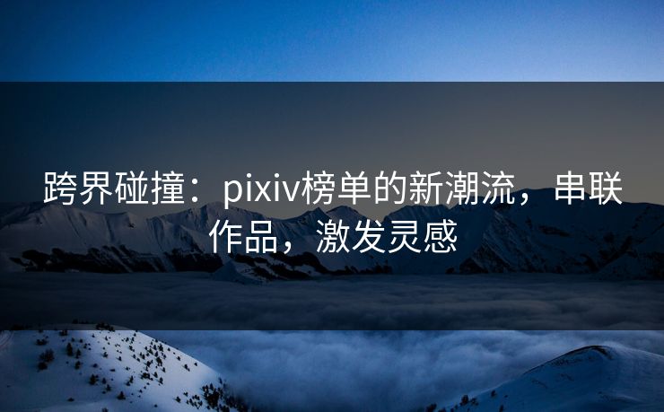 跨界碰撞:pixiv榜单的新潮流,串联作品,激发灵感 跨界碰撞:pixiv榜单的新潮流,串联作品,激发灵感